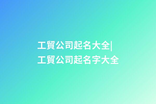 工貿公司起名大全|工貿公司起名字大全-第1張-公司起名-玄機派